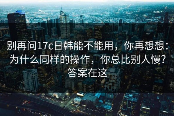 别再问17c日韩能不能用，你再想想：为什么同样的操作，你总比别人慢？答案在这