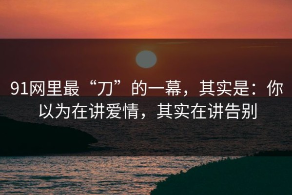 91网里最“刀”的一幕，其实是：你以为在讲爱情，其实在讲告别