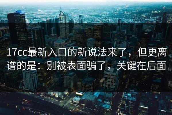 17cc最新入口的新说法来了，但更离谱的是：别被表面骗了，关键在后面