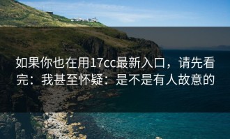 如果你也在用17cc最新入口，请先看完：我甚至怀疑：是不是有人故意的