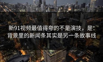 新91视频最值得夸的不是演技，是：背景里的新闻条其实是另一条故事线