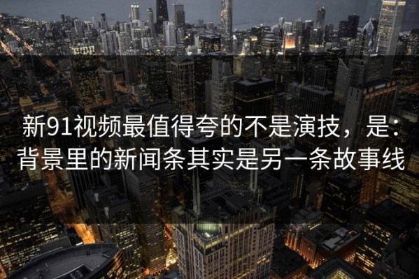 新91视频最值得夸的不是演技，是：背景里的新闻条其实是另一条故事线