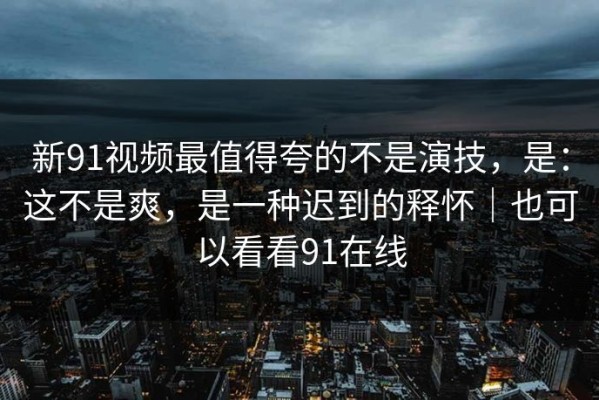 新91视频最值得夸的不是演技，是：这不是爽，是一种迟到的释怀｜也可以看看91在线