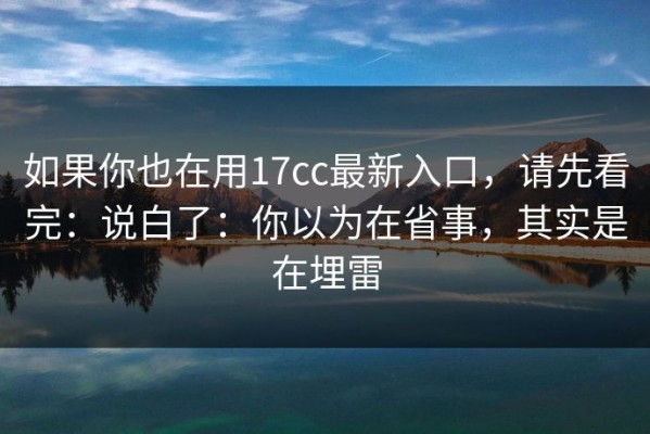 如果你也在用17cc最新入口，请先看完：说白了：你以为在省事，其实是在埋雷