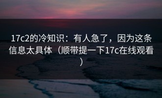 17c2的冷知识：有人急了，因为这条信息太具体（顺带提一下17c在线观看）