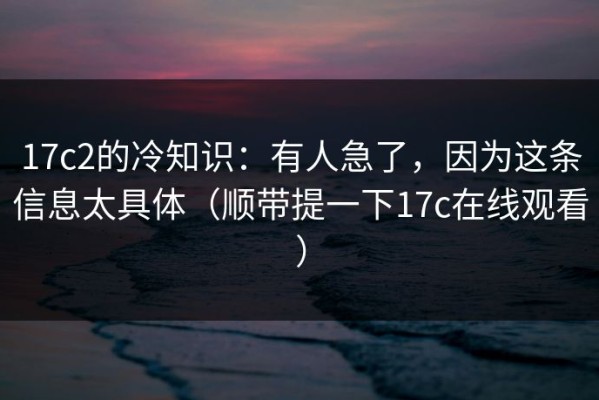 17c2的冷知识：有人急了，因为这条信息太具体（顺带提一下17c在线观看）