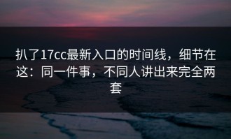 扒了17cc最新入口的时间线，细节在这：同一件事，不同人讲出来完全两套