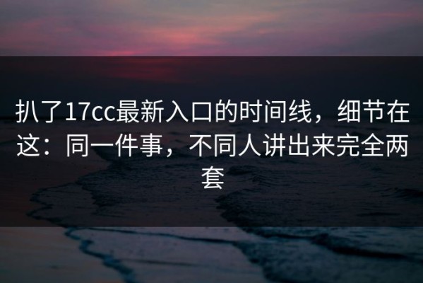 扒了17cc最新入口的时间线，细节在这：同一件事，不同人讲出来完全两套