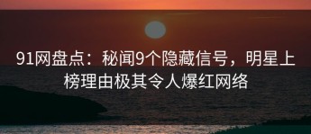 91网盘点：秘闻9个隐藏信号，明星上榜理由极其令人爆红网络