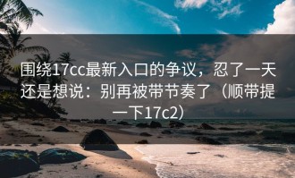 围绕17cc最新入口的争议，忍了一天还是想说：别再被带节奏了（顺带提一下17c2）