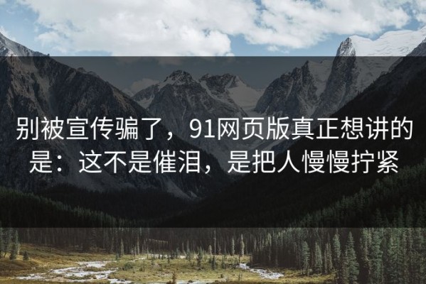 别被宣传骗了，91网页版真正想讲的是：这不是催泪，是把人慢慢拧紧