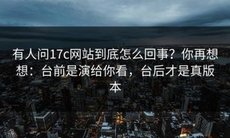 有人问17c网站到底怎么回事？你再想想：台前是演给你看，台后才是真版本