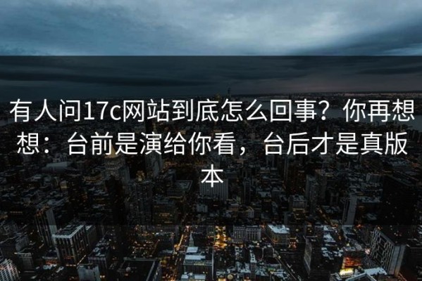 有人问17c网站到底怎么回事？你再想想：台前是演给你看，台后才是真版本