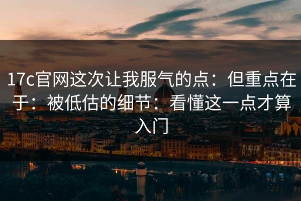 17c官网这次让我服气的点：但重点在于：被低估的细节：看懂这一点才算入门