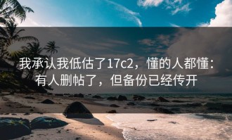 我承认我低估了17c2，懂的人都懂：有人删帖了，但备份已经传开