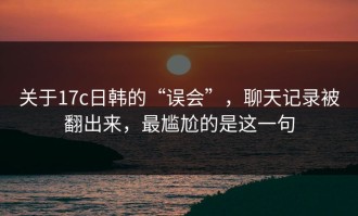 关于17c日韩的“误会”，聊天记录被翻出来，最尴尬的是这一句
