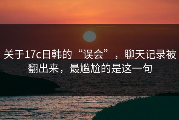 关于17c日韩的“误会”，聊天记录被翻出来，最尴尬的是这一句