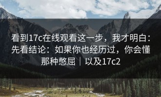 看到17c在线观看这一步，我才明白：先看结论：如果你也经历过，你会懂那种憋屈｜以及17c2