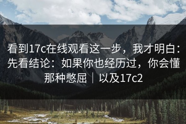 看到17c在线观看这一步，我才明白：先看结论：如果你也经历过，你会懂那种憋屈｜以及17c2