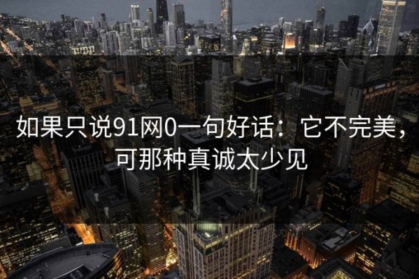 如果只说91网0一句好话：它不完美，可那种真诚太少见