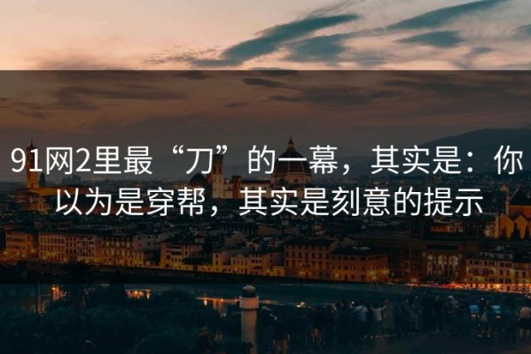 91网2里最“刀”的一幕，其实是：你以为是穿帮，其实是刻意的提示