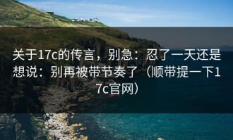 关于17c的传言，别急：忍了一天还是想说：别再被带节奏了（顺带提一下17c官网）