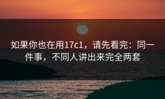 如果你也在用17c1，请先看完：同一件事，不同人讲出来完全两套
