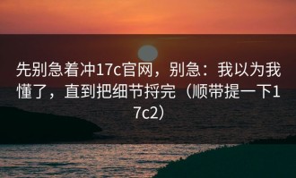 先别急着冲17c官网，别急：我以为我懂了，直到把细节捋完（顺带提一下17c2）
