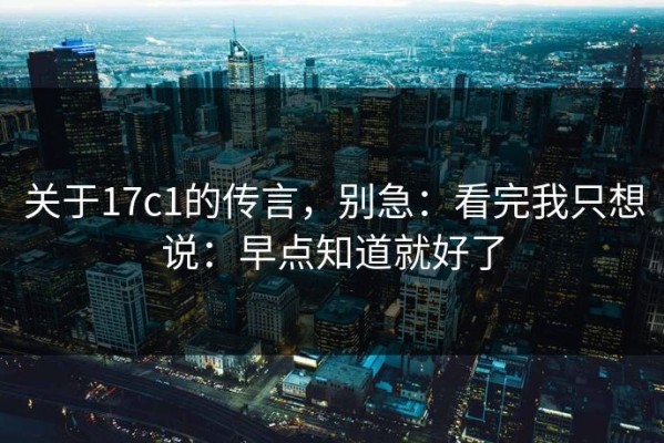 关于17c1的传言，别急：看完我只想说：早点知道就好了