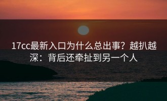 17cc最新入口为什么总出事？越扒越深：背后还牵扯到另一个人