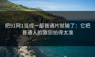 把91网1当成一部普通片就输了：它把普通人的狼狈拍得太准