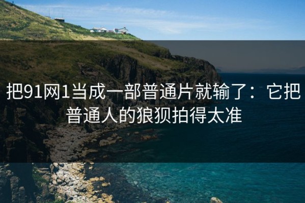把91网1当成一部普通片就输了：它把普通人的狼狈拍得太准