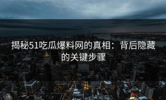 揭秘51吃瓜爆料网的真相：背后隐藏的关键步骤
