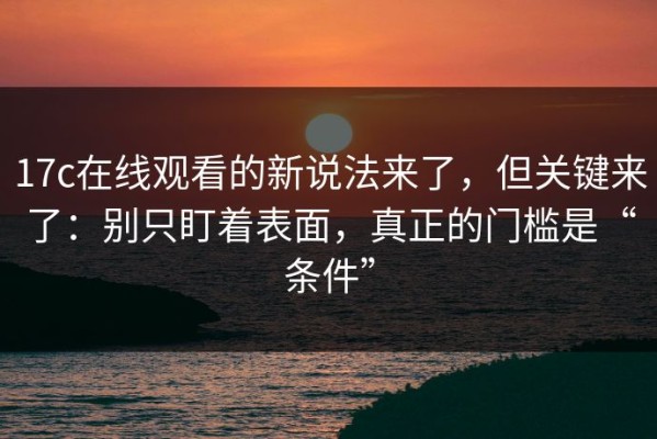 17c在线观看的新说法来了，但关键来了：别只盯着表面，真正的门槛是“条件”