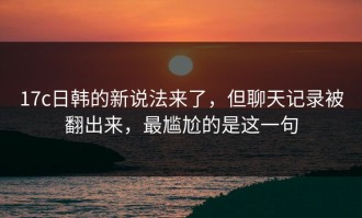 17c日韩的新说法来了，但聊天记录被翻出来，最尴尬的是这一句