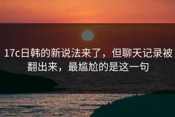 17c日韩的新说法来了，但聊天记录被翻出来，最尴尬的是这一句