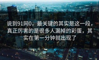 说到91网0，最关键的其实是这一段，真正厉害的是很多人漏掉的彩蛋，其实在第一分钟就出现了