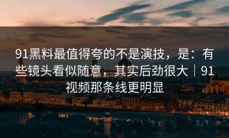 91黑料最值得夸的不是演技，是：有些镜头看似随意，其实后劲很大｜91视频那条线更明显
