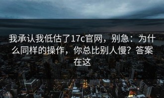 我承认我低估了17c官网，别急：为什么同样的操作，你总比别人慢？答案在这