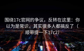 围绕17c官网的争议，反转在这里：你以为是常识，其实很多人都搞反了（顺带提一下17c2）