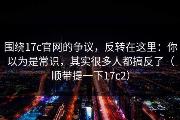 围绕17c官网的争议，反转在这里：你以为是常识，其实很多人都搞反了（顺带提一下17c2）