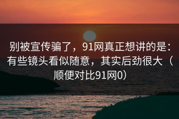 别被宣传骗了，91网真正想讲的是：有些镜头看似随意，其实后劲很大（顺便对比91网0）