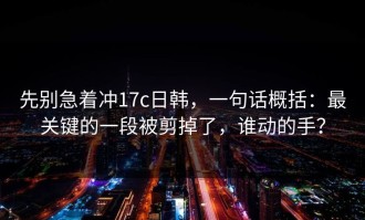 先别急着冲17c日韩，一句话概括：最关键的一段被剪掉了，谁动的手？