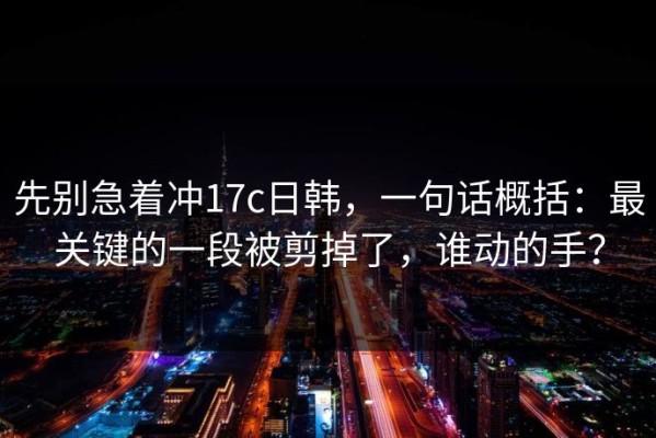 先别急着冲17c日韩，一句话概括：最关键的一段被剪掉了，谁动的手？