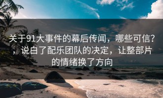 关于91大事件的幕后传闻，哪些可信？，说白了配乐团队的决定，让整部片的情绪换了方向