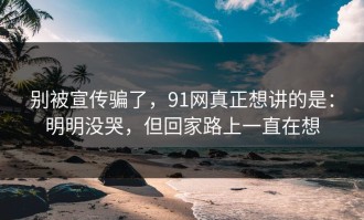 别被宣传骗了，91网真正想讲的是：明明没哭，但回家路上一直在想