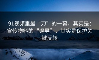 91视频里最“刀”的一幕，其实是：宣传物料的“误导”，其实是保护关键反转