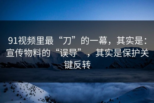 91视频里最“刀”的一幕，其实是：宣传物料的“误导”，其实是保护关键反转