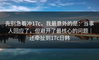 先别急着冲17c，我最意外的是：当事人回应了，但避开了最核心的问题｜还牵扯到17c日韩