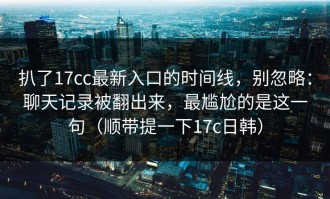 扒了17cc最新入口的时间线，别忽略：聊天记录被翻出来，最尴尬的是这一句（顺带提一下17c日韩）